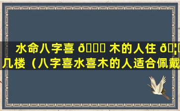 水命八字喜 🐒 木的人住 🦅 几楼（八字喜水喜木的人适合佩戴什么）